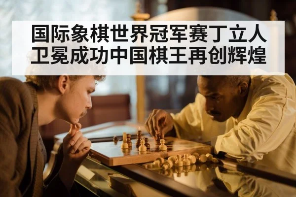 国际象棋世界冠军赛丁立人卫冕成功中国棋王再创辉煌