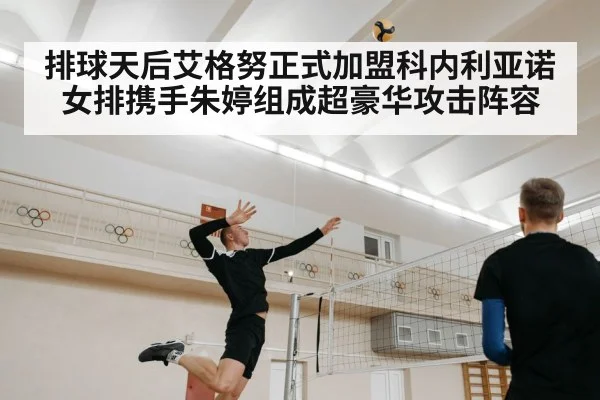 排球天后艾格努正式加盟科内利亚诺女排携手朱婷组成超豪华攻击阵容