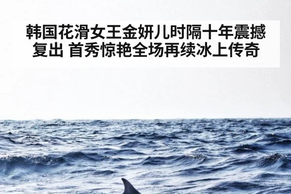 韩国花滑女王金妍儿时隔十年震撼复出 首秀惊艳全场再续冰上传奇