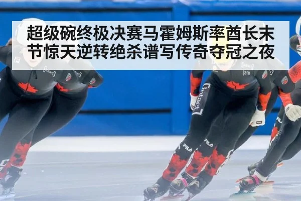 超级碗终极决赛马霍姆斯率酋长末节惊天逆转绝杀谱写传奇夺冠之夜