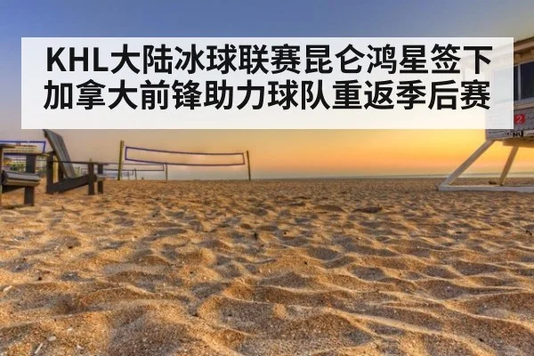 KHL大陆冰球联赛昆仑鸿星签下加拿大前锋助力球队重返季后赛