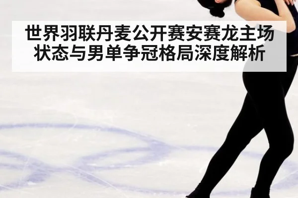 世界羽联丹麦公开赛安赛龙主场状态与男单争冠格局深度解析