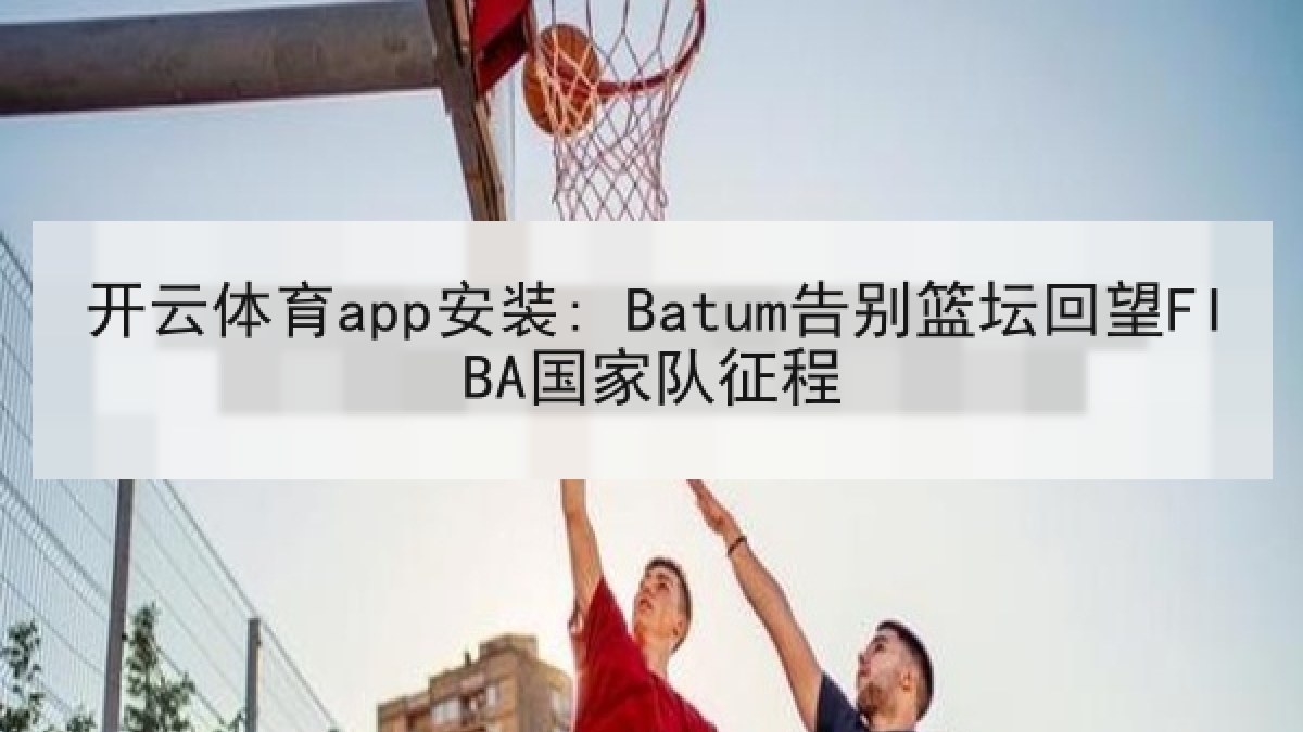 开云体育app安装: Batum告别篮坛回望FIBA国家队征程 开云体育app安装: Batum告别篮坛回望FIBA国家队征程
